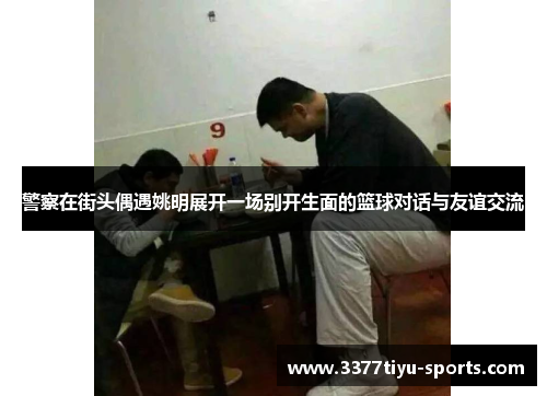 警察在街头偶遇姚明展开一场别开生面的篮球对话与友谊交流